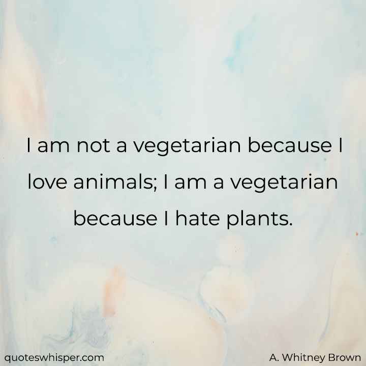  I am not a vegetarian because I love animals; I am a vegetarian because I hate plants. - A. Whitney Brown