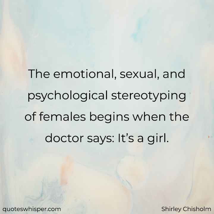  The emotional, sexual, and psychological stereotyping of females begins when the doctor says: It’s a girl. - Shirley Chisholm