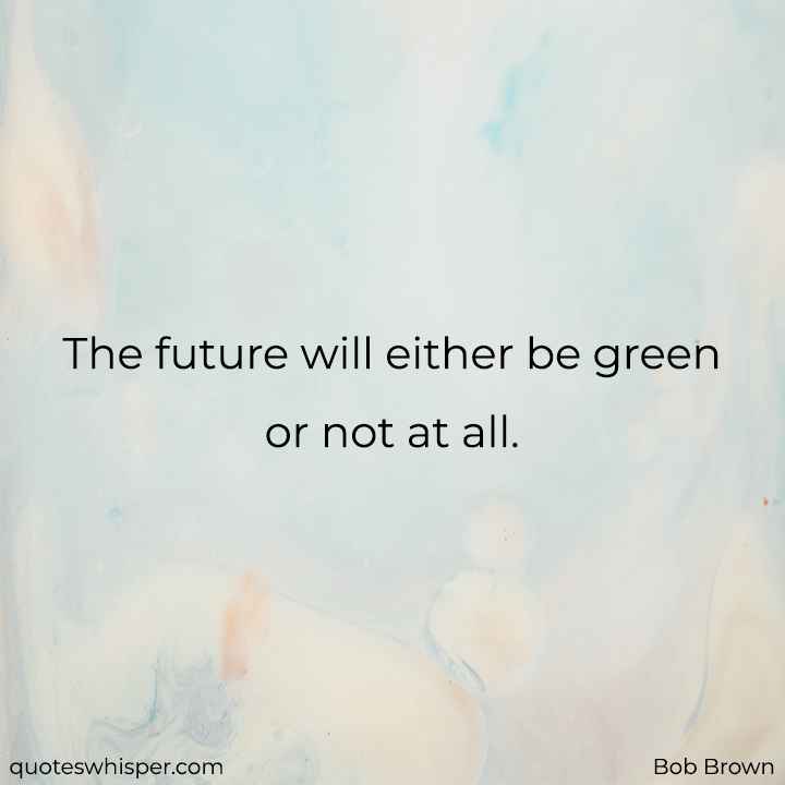  The future will either be green or not at all. - Bob Brown