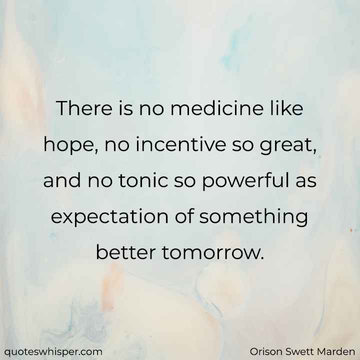  There is no medicine like hope, no incentive so great, and no tonic so powerful as expectation of something better tomorrow. - Orison Swett Marden
