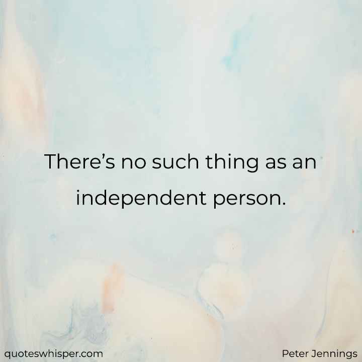  There’s no such thing as an independent person. - Peter Jennings