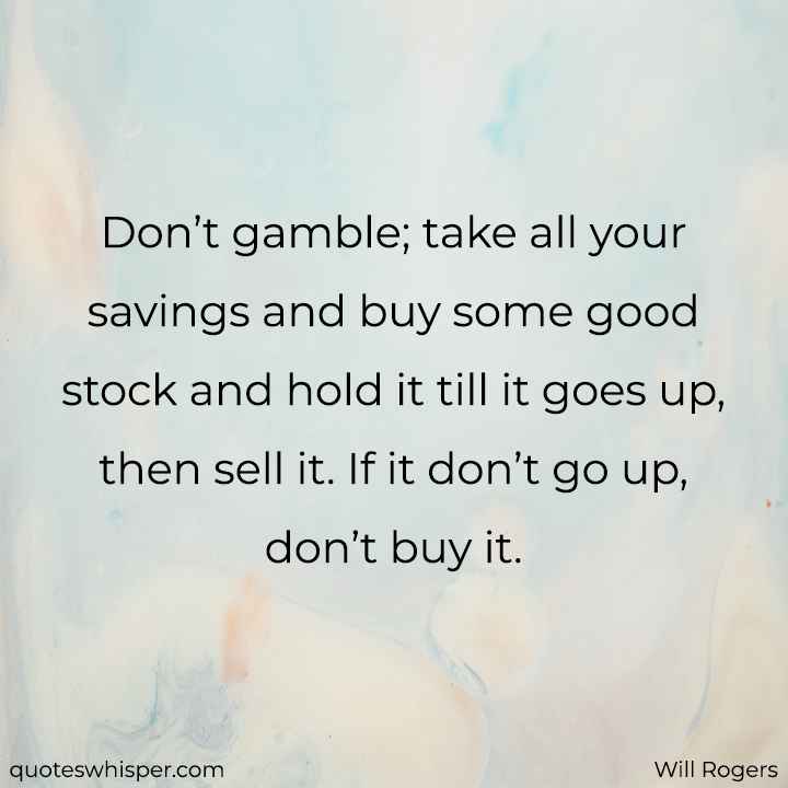  Don’t gamble; take all your savings and buy some good stock and hold it till it goes up, then sell it. If it don’t go up, don’t buy it. - Will Rogers