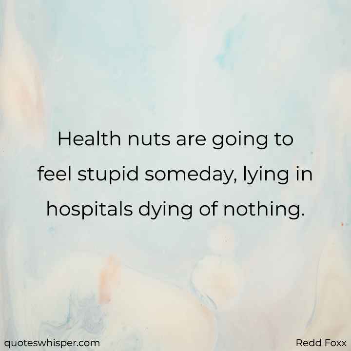  Health nuts are going to feel stupid someday, lying in hospitals dying of nothing. - Redd Foxx