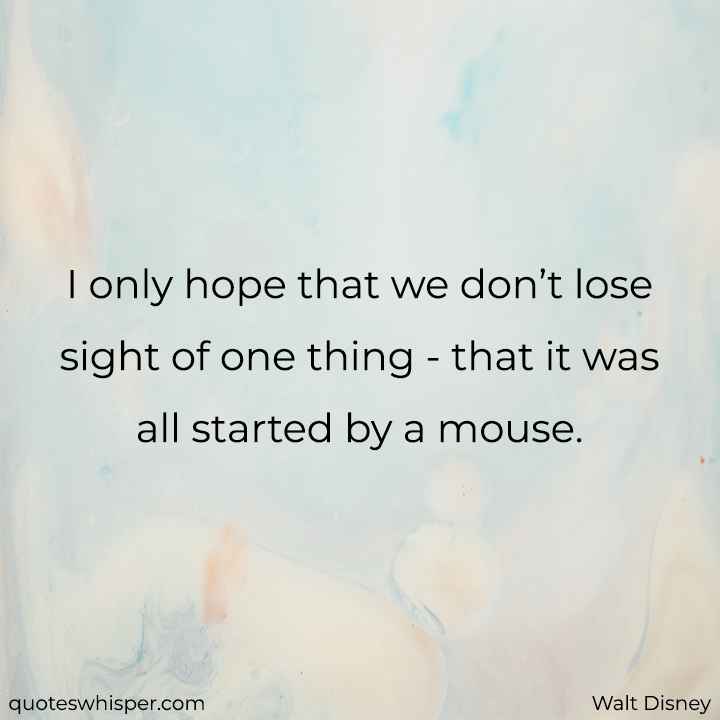  I only hope that we don’t lose sight of one thing - that it was all started by a mouse. - Walt Disney