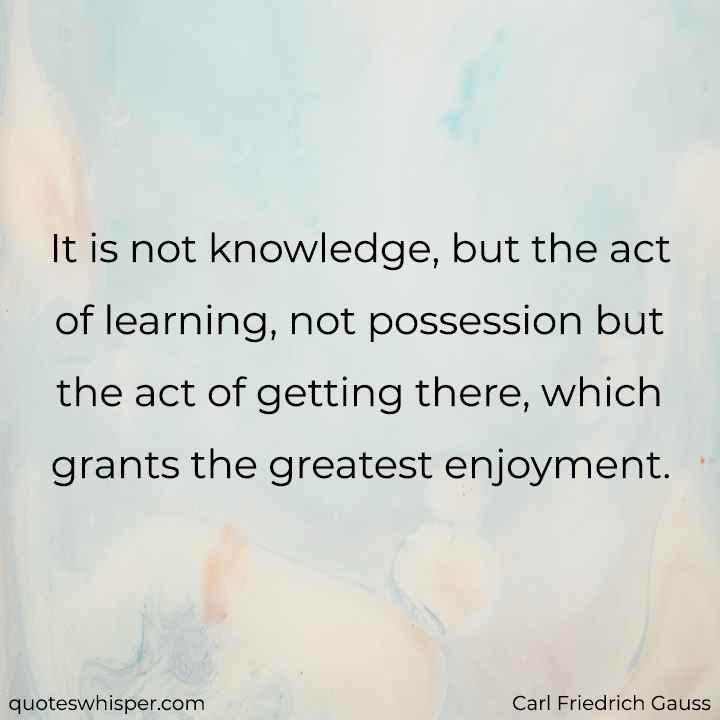  It is not knowledge, but the act of learning, not possession but the act of getting there, which grants the greatest enjoyment. - Carl Friedrich Gauss