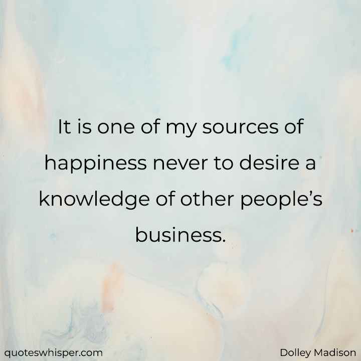  It is one of my sources of happiness never to desire a knowledge of other people’s business. - Dolley Madison