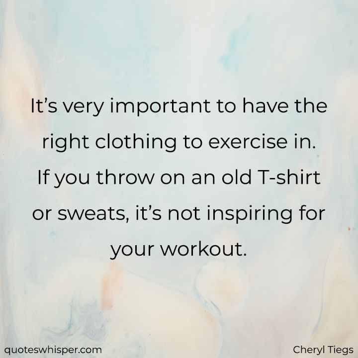  It’s very important to have the right clothing to exercise in. If you throw on an old T-shirt or sweats, it’s not inspiring for your workout. - Cheryl Tiegs