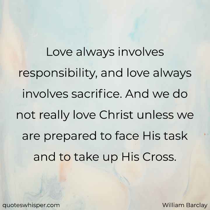  Love always involves responsibility, and love always involves sacrifice. And we do not really love Christ unless we are prepared to face His task and to take up His Cross. - William Barclay