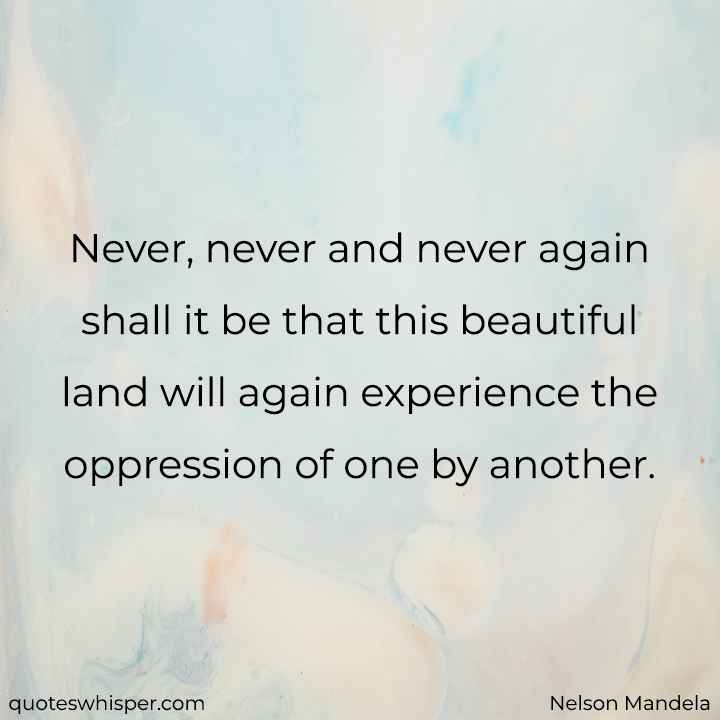  Never, never and never again shall it be that this beautiful land will again experience the oppression of one by another. - Nelson Mandela