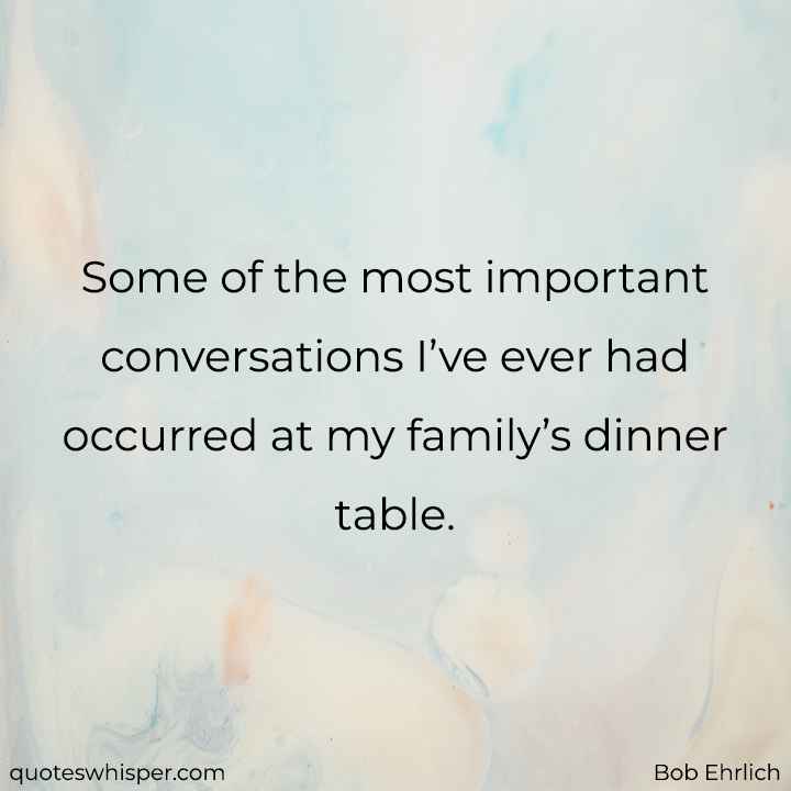  Some of the most important conversations I’ve ever had occurred at my family’s dinner table. - Bob Ehrlich