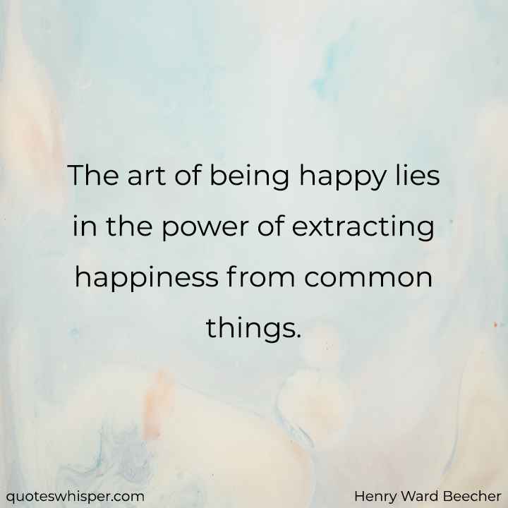  The art of being happy lies in the power of extracting happiness from common things. - Henry Ward Beecher