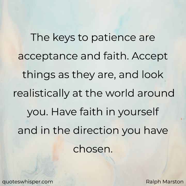  The keys to patience are acceptance and faith. Accept things as they are, and look realistically at the world around you. Have faith in yourself and in the direction you have chosen. - Ralph Marston