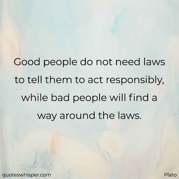  Good people do not need laws to tell them to act responsibly, while bad people will find a way around the laws. - Plato