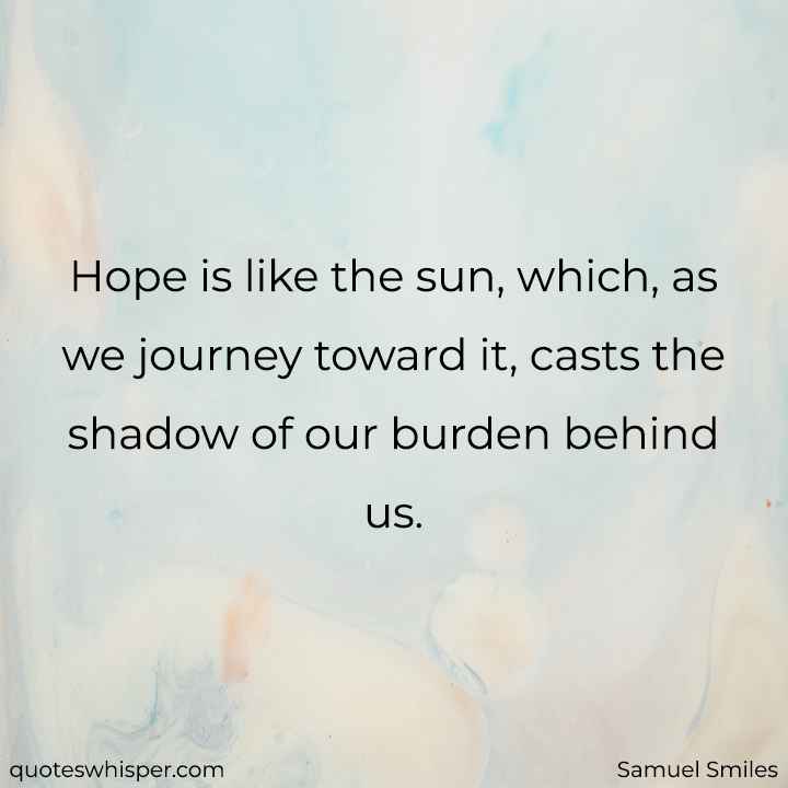  Hope is like the sun, which, as we journey toward it, casts the shadow of our burden behind us. - Samuel Smiles