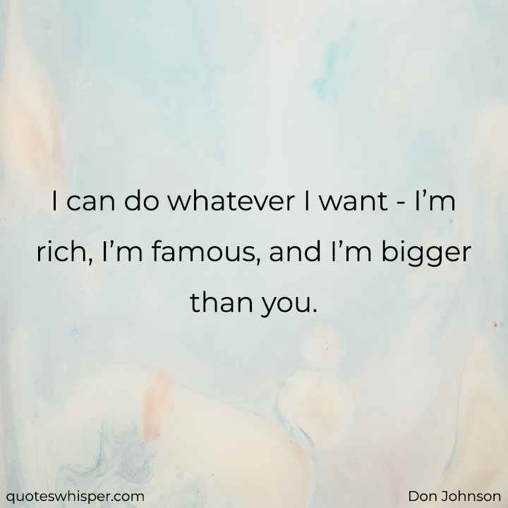  I can do whatever I want - I’m rich, I’m famous, and I’m bigger than you. - Don Johnson