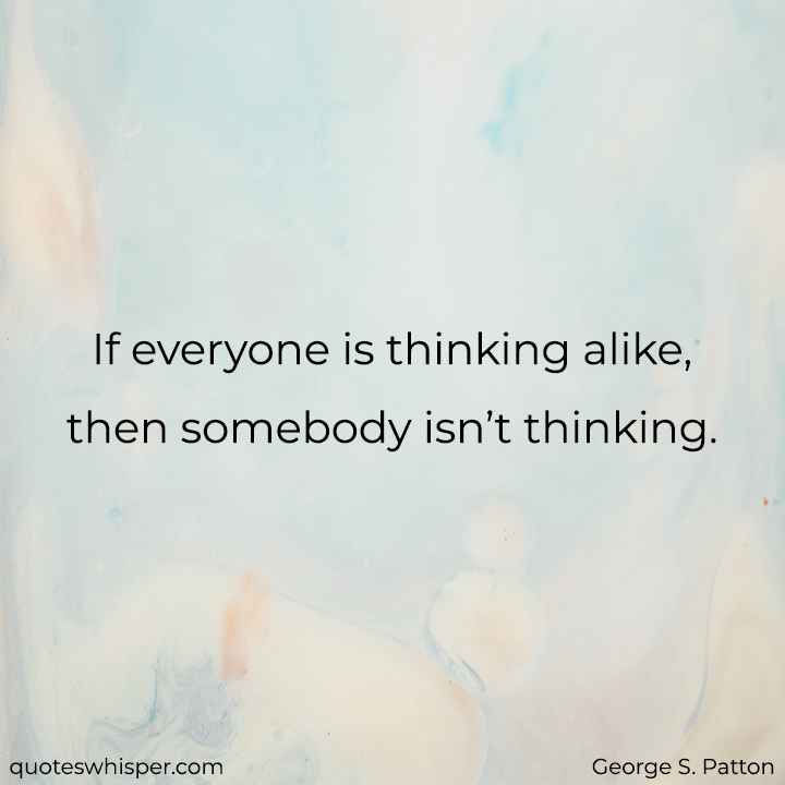  If everyone is thinking alike, then somebody isn’t thinking. - George S. Patton