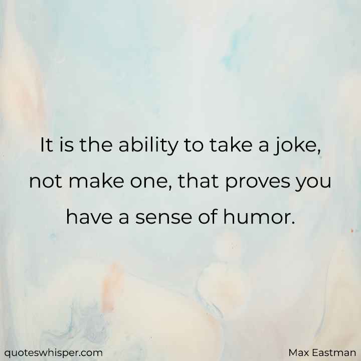  It is the ability to take a joke, not make one, that proves you have a sense of humor. - Max Eastman