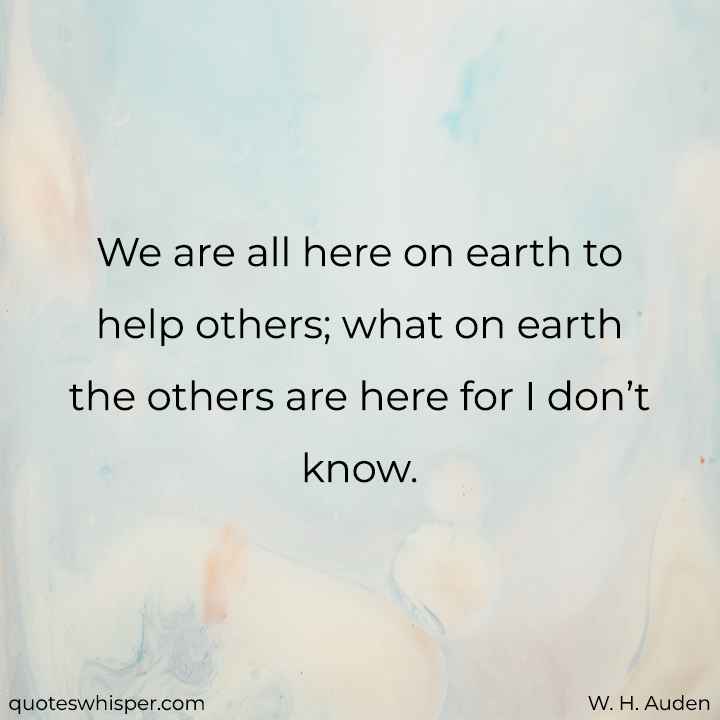  We are all here on earth to help others; what on earth the others are here for I don’t know.  - W. H. Auden