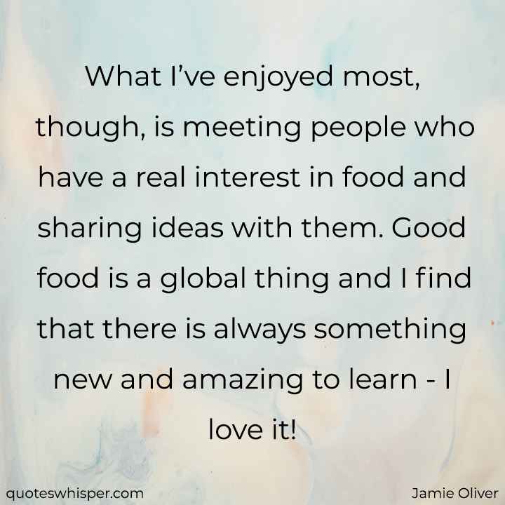  What I’ve enjoyed most, though, is meeting people who have a real interest in food and sharing ideas with them. Good food is a global thing and I find that there is always something new and amazing to learn - I love it! - Jamie Oliver