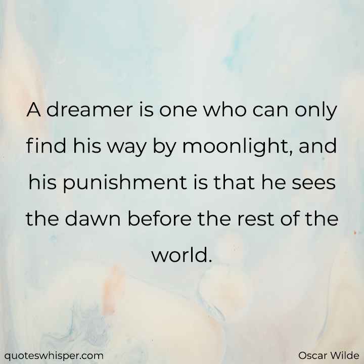  A dreamer is one who can only find his way by moonlight, and his punishment is that he sees the dawn before the rest of the world. - Oscar Wilde