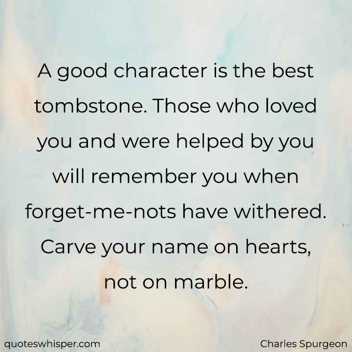  A good character is the best tombstone. Those who loved you and were helped by you will remember you when forget-me-nots have withered. Carve your name on hearts, not on marble. - Charles Spurgeon