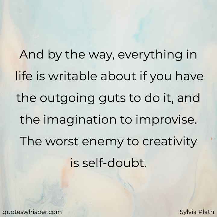  And by the way, everything in life is writable about if you have the outgoing guts to do it, and the imagination to improvise. The worst enemy to creativity is self-doubt. - Sylvia Plath