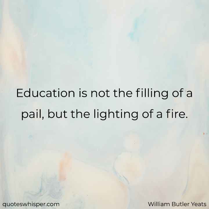  Education is not the filling of a pail, but the lighting of a fire. - William Butler Yeats