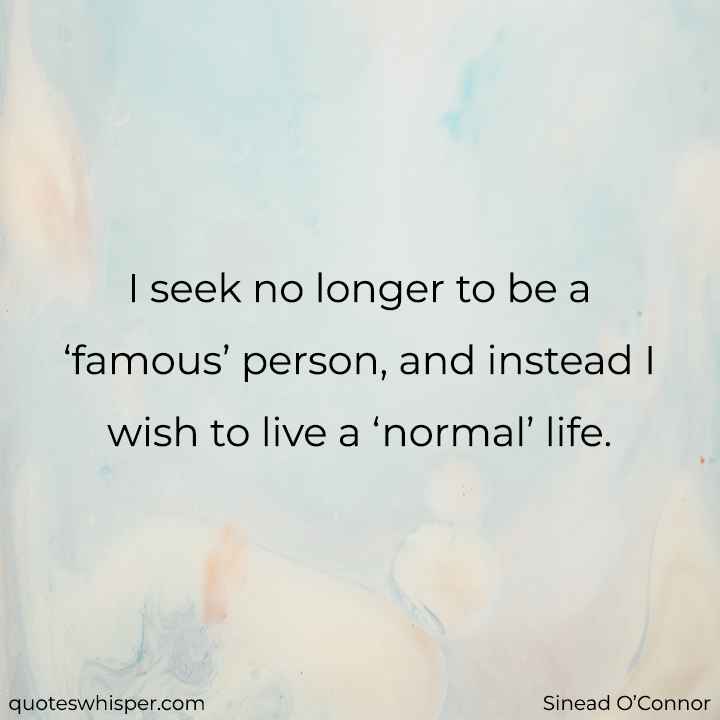  I seek no longer to be a ‘famous’ person, and instead I wish to live a ‘normal’ life. - Sinead O’Connor