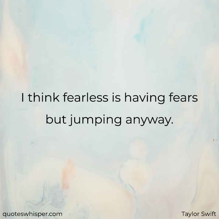  I think fearless is having fears but jumping anyway. - Taylor Swift