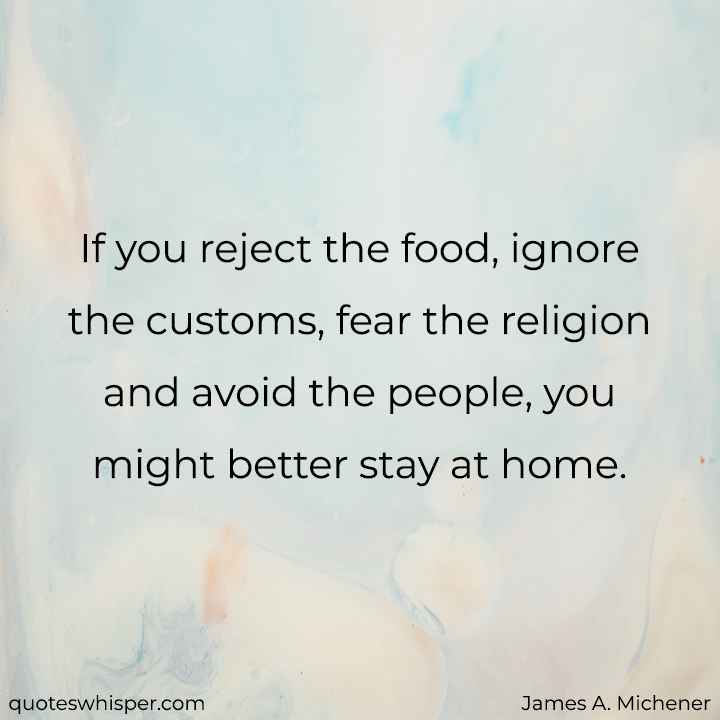 If you reject the food, ignore the customs, fear the religion and avoid the people, you might better stay at home. - James A. Michener