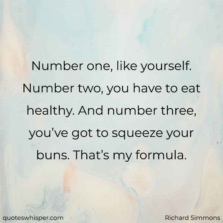  Number one, like yourself. Number two, you have to eat healthy. And number three, you’ve got to squeeze your buns. That’s my formula. - Richard Simmons
