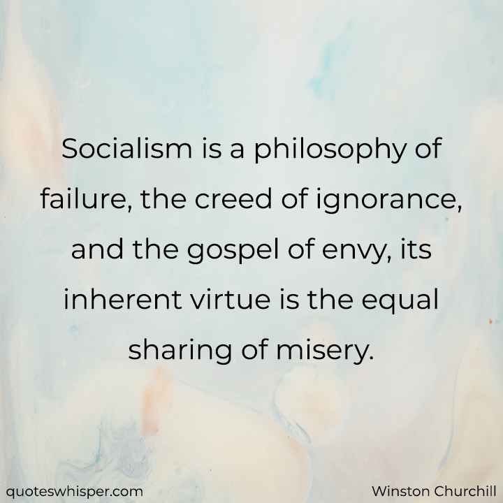  Socialism is a philosophy of failure, the creed of ignorance, and the gospel of envy, its inherent virtue is the equal sharing of misery. - Winston Churchill