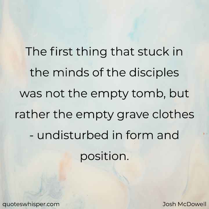  The first thing that stuck in the minds of the disciples was not the empty tomb, but rather the empty grave clothes - undisturbed in form and position. - Josh McDowell