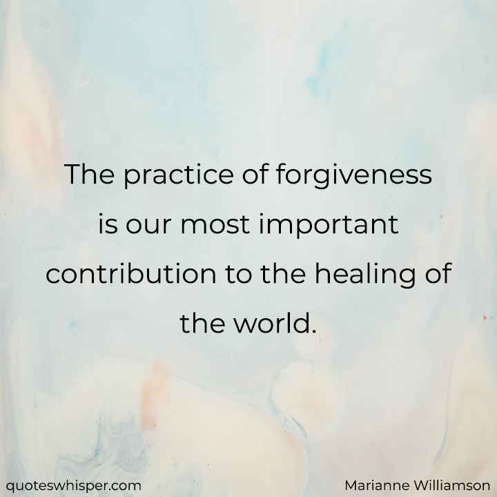  The practice of forgiveness is our most important contribution to the healing of the world. - Marianne Williamson