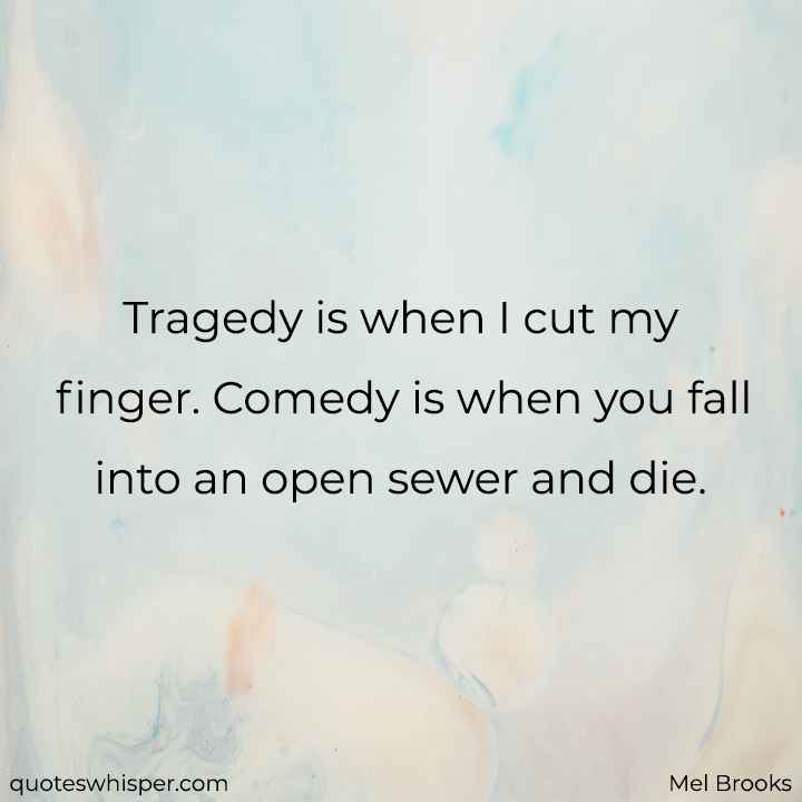  Tragedy is when I cut my finger. Comedy is when you fall into an open sewer and die.  - Mel Brooks