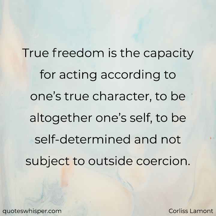  True freedom is the capacity for acting according to one’s true character, to be altogether one’s self, to be self-determined and not subject to outside coercion. - Corliss Lamont