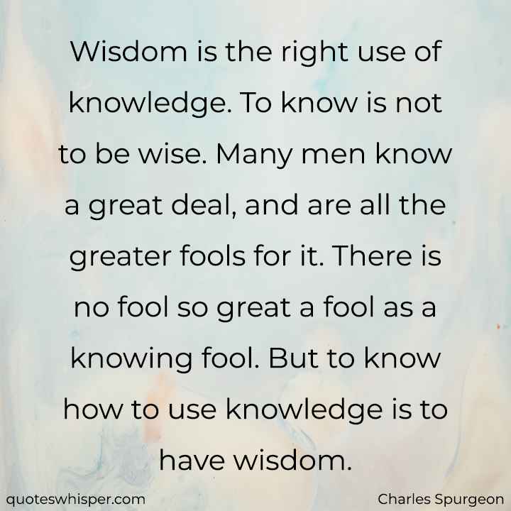  Wisdom is the right use of knowledge. To know is not to be wise. Many men know a great deal, and are all the greater fools for it. There is no fool so great a fool as a knowing fool. But to know how to use knowledge is to have wisdom. - Charles Spurgeon