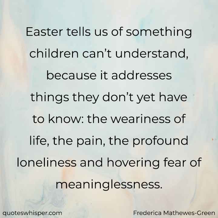  Easter tells us of something children can’t understand, because it addresses things they don’t yet have to know: the weariness of life, the pain, the profound loneliness and hovering fear of meaninglessness. - Frederica Mathewes-Green