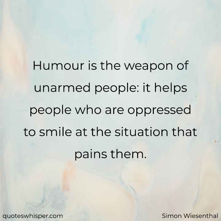  Humour is the weapon of unarmed people: it helps people who are oppressed to smile at the situation that pains them. - Simon Wiesenthal