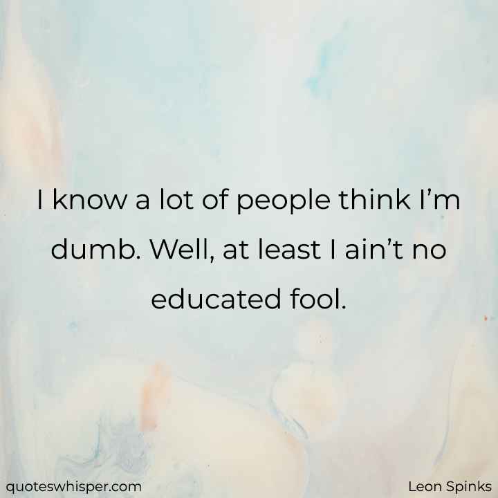  I know a lot of people think I’m dumb. Well, at least I ain’t no educated fool. - Leon Spinks