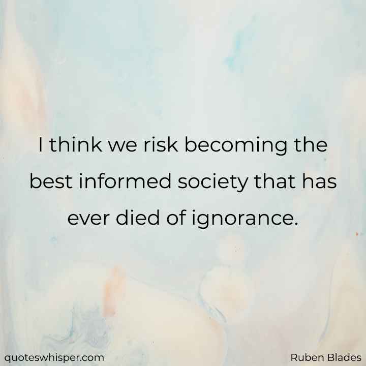  I think we risk becoming the best informed society that has ever died of ignorance. - Ruben Blades
