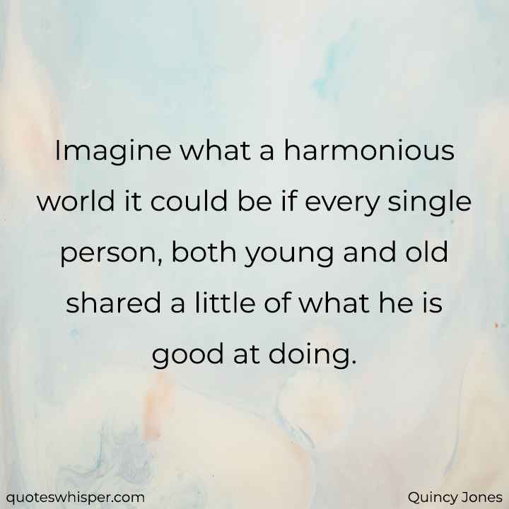  Imagine what a harmonious world it could be if every single person, both young and old shared a little of what he is good at doing. - Quincy Jones