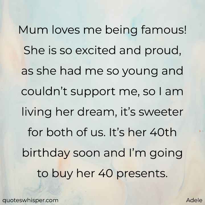  Mum loves me being famous! She is so excited and proud, as she had me so young and couldn’t support me, so I am living her dream, it’s sweeter for both of us. It’s her 40th birthday soon and I’m going to buy her 40 presents. - Adele