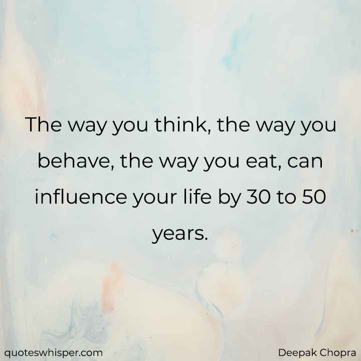  The way you think, the way you behave, the way you eat, can influence your life by 30 to 50 years. - Deepak Chopra