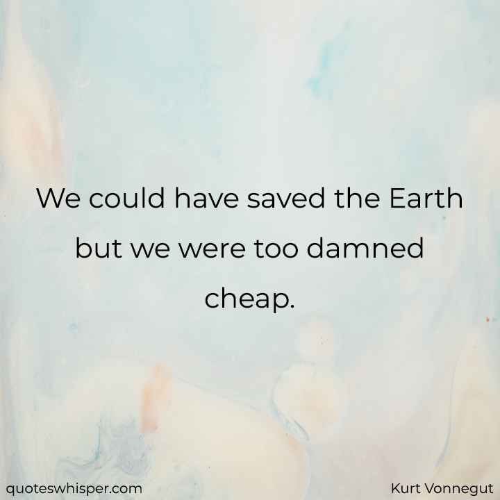  We could have saved the Earth but we were too damned cheap. - Kurt Vonnegut