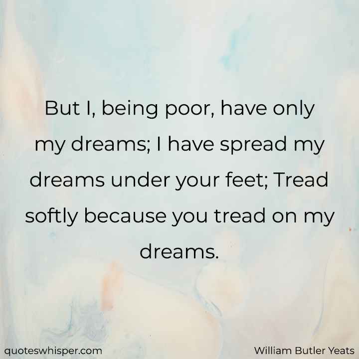  But I, being poor, have only my dreams; I have spread my dreams under your feet; Tread softly because you tread on my dreams. - William Butler Yeats