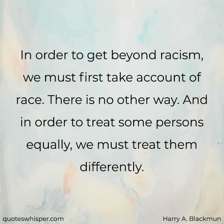  In order to get beyond racism, we must first take account of race. There is no other way. And in order to treat some persons equally, we must treat them differently. - Harry A. Blackmun