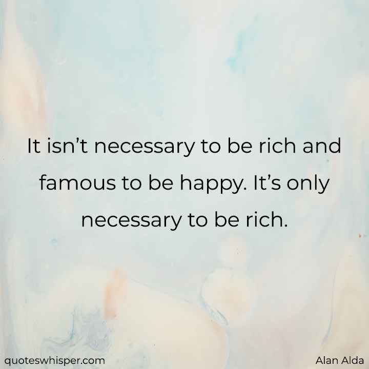  It isn’t necessary to be rich and famous to be happy. It’s only necessary to be rich. - Alan Alda