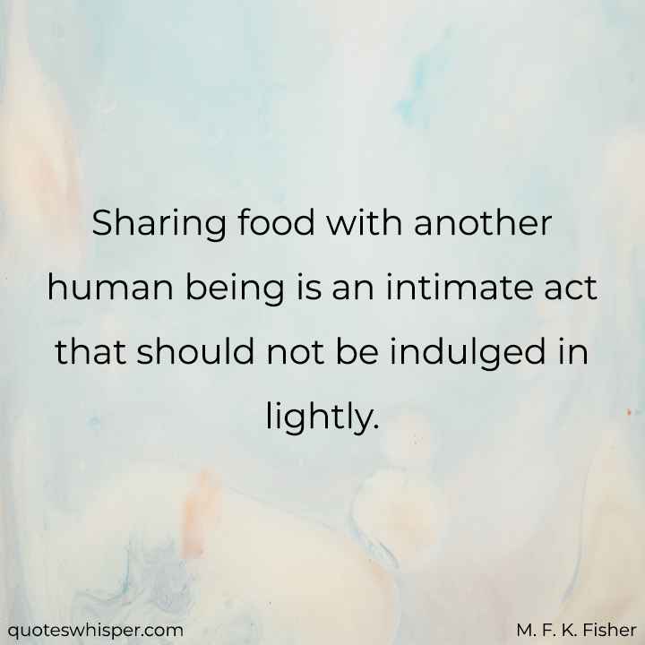  Sharing food with another human being is an intimate act that should not be indulged in lightly. - M. F. K. Fisher