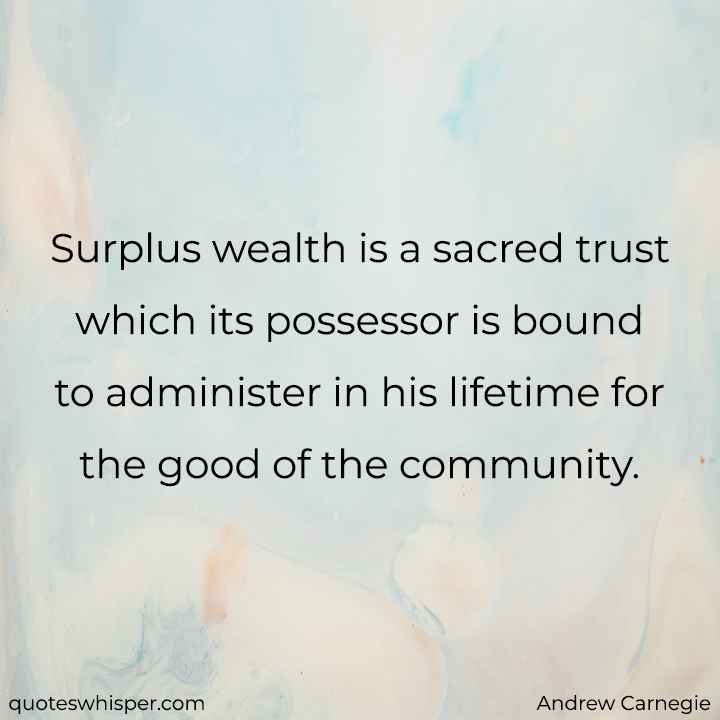  Surplus wealth is a sacred trust which its possessor is bound to administer in his lifetime for the good of the community. - Andrew Carnegie